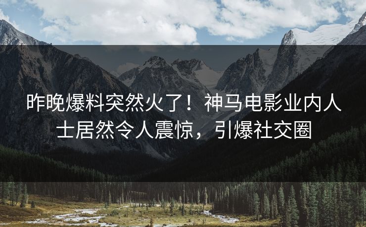 昨晚爆料突然火了！神马电影业内人士居然令人震惊，引爆社交圈