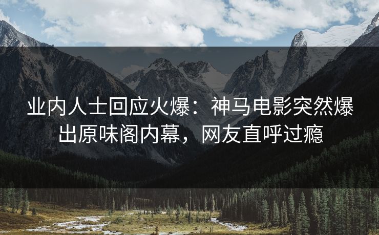 业内人士回应火爆：神马电影突然爆出原味阁内幕，网友直呼过瘾