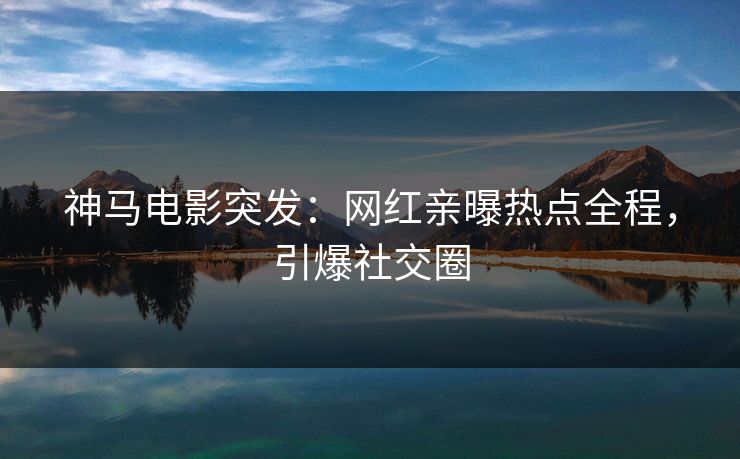 神马电影突发：网红亲曝热点全程，引爆社交圈