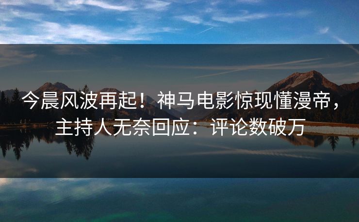 今晨风波再起！神马电影惊现懂漫帝，主持人无奈回应：评论数破万