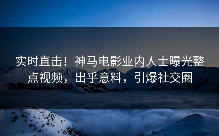 实时直击！神马电影业内人士曝光整点视频，出乎意料，引爆社交圈