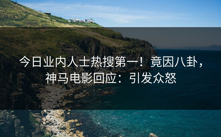 今日业内人士热搜第一！竟因八卦，神马电影回应：引发众怒