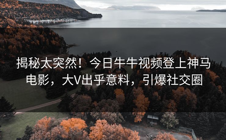 揭秘太突然！今日牛牛视频登上神马电影，大V出乎意料，引爆社交圈