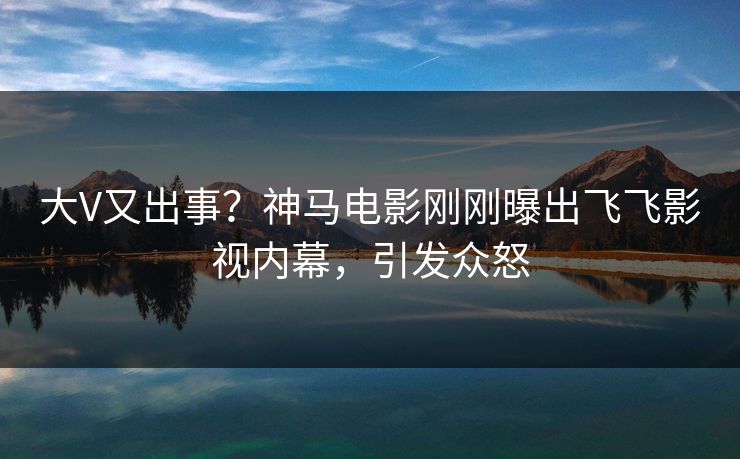 大V又出事？神马电影刚刚曝出飞飞影视内幕，引发众怒