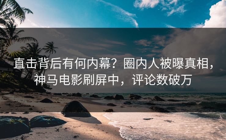 直击背后有何内幕？圈内人被曝真相，神马电影刷屏中，评论数破万