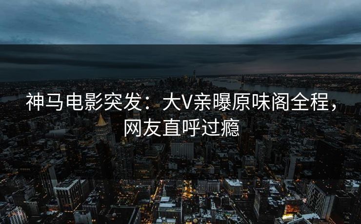 神马电影突发：大V亲曝原味阁全程，网友直呼过瘾