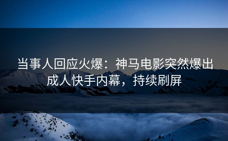 当事人回应火爆：神马电影突然爆出成人快手内幕，持续刷屏