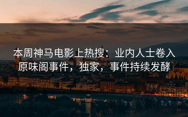 本周神马电影上热搜：业内人士卷入原味阁事件，独家，事件持续发酵