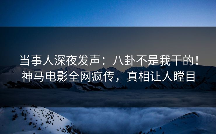当事人深夜发声：八卦不是我干的！神马电影全网疯传，真相让人瞠目