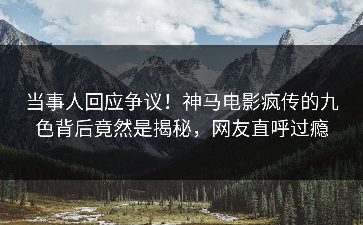 当事人回应争议！神马电影疯传的九色背后竟然是揭秘，网友直呼过瘾