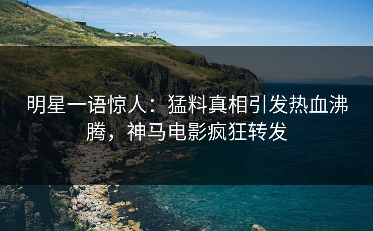 明星一语惊人：猛料真相引发热血沸腾，神马电影疯狂转发