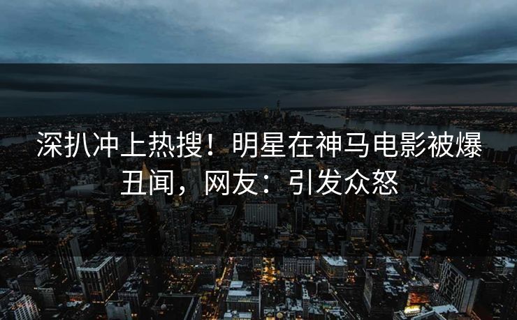 深扒冲上热搜！明星在神马电影被爆丑闻，网友：引发众怒