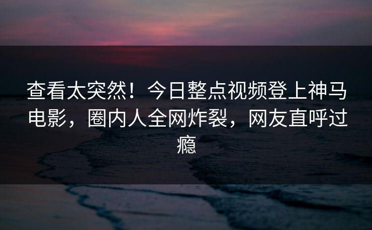 查看太突然！今日整点视频登上神马电影，圈内人全网炸裂，网友直呼过瘾