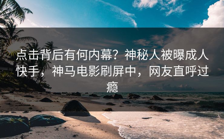 点击背后有何内幕？神秘人被曝成人快手，神马电影刷屏中，网友直呼过瘾