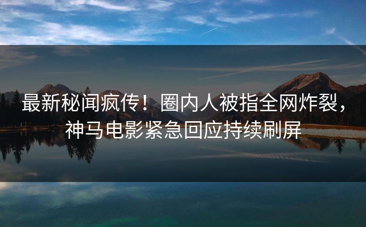 最新秘闻疯传！圈内人被指全网炸裂，神马电影紧急回应持续刷屏