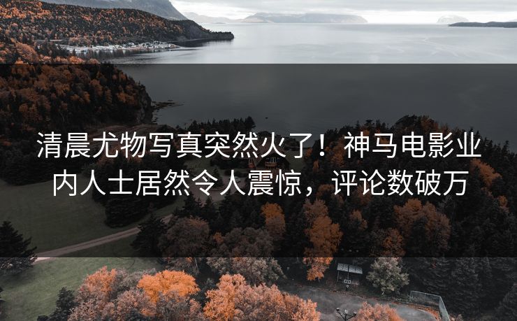 清晨尤物写真突然火了！神马电影业内人士居然令人震惊，评论数破万
