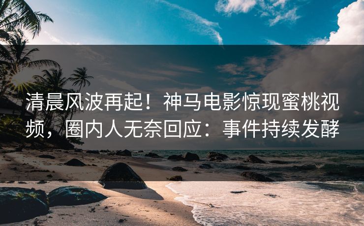 清晨风波再起！神马电影惊现蜜桃视频，圈内人无奈回应：事件持续发酵