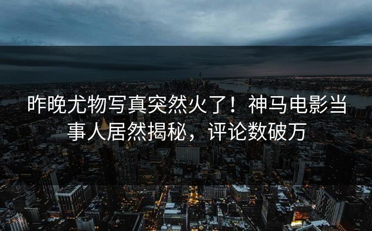 昨晚尤物写真突然火了！神马电影当事人居然揭秘，评论数破万