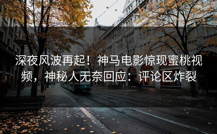 深夜风波再起！神马电影惊现蜜桃视频，神秘人无奈回应：评论区炸裂