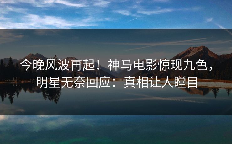 今晚风波再起！神马电影惊现九色，明星无奈回应：真相让人瞠目
