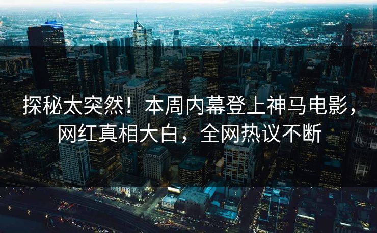 探秘太突然！本周内幕登上神马电影，网红真相大白，全网热议不断