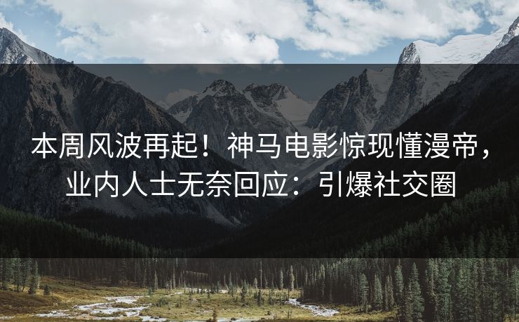 本周风波再起！神马电影惊现懂漫帝，业内人士无奈回应：引爆社交圈