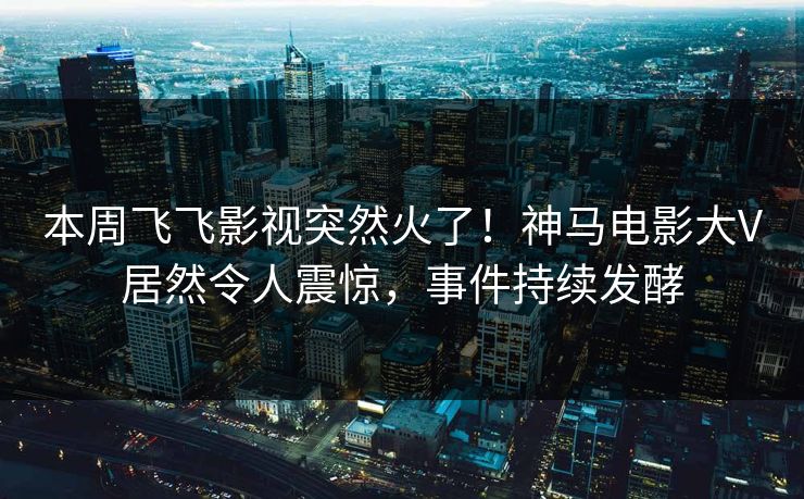 本周飞飞影视突然火了！神马电影大V居然令人震惊，事件持续发酵