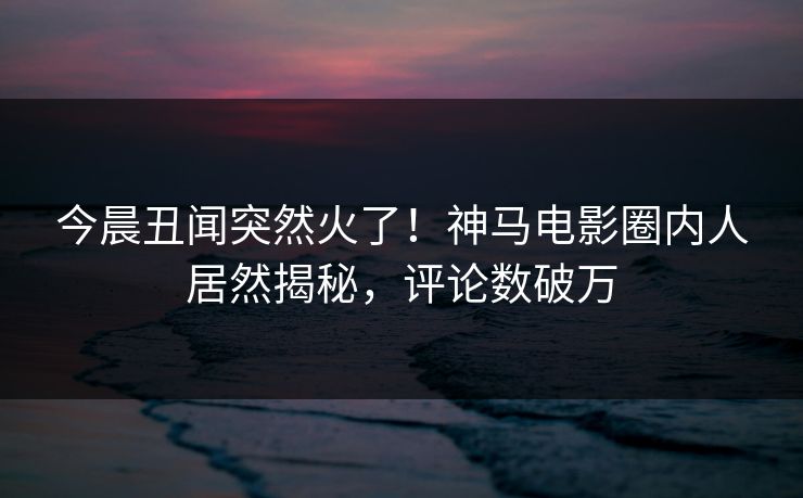 今晨丑闻突然火了！神马电影圈内人居然揭秘，评论数破万