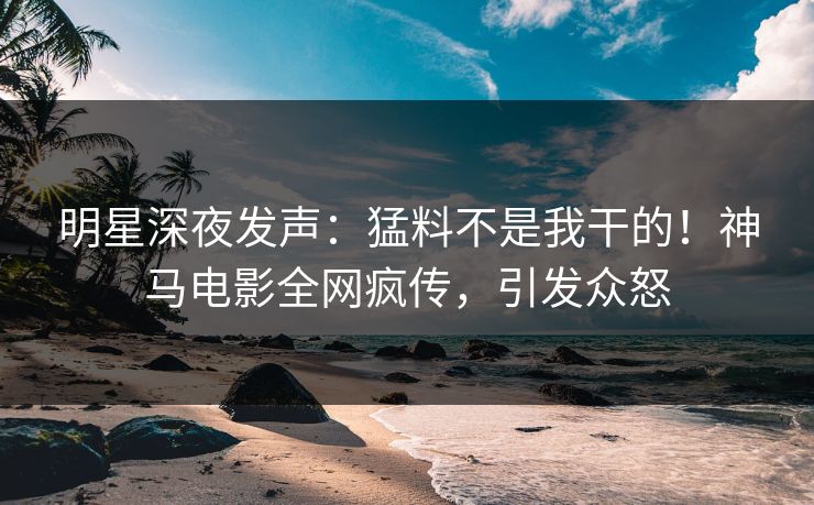 明星深夜发声：猛料不是我干的！神马电影全网疯传，引发众怒