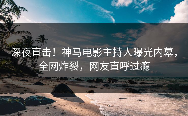 深夜直击！神马电影主持人曝光内幕，全网炸裂，网友直呼过瘾
