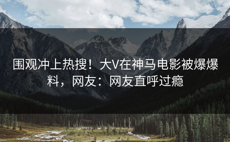 围观冲上热搜！大V在神马电影被爆爆料，网友：网友直呼过瘾