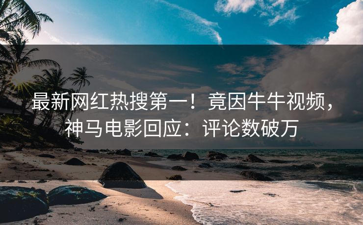 最新网红热搜第一！竟因牛牛视频，神马电影回应：评论数破万