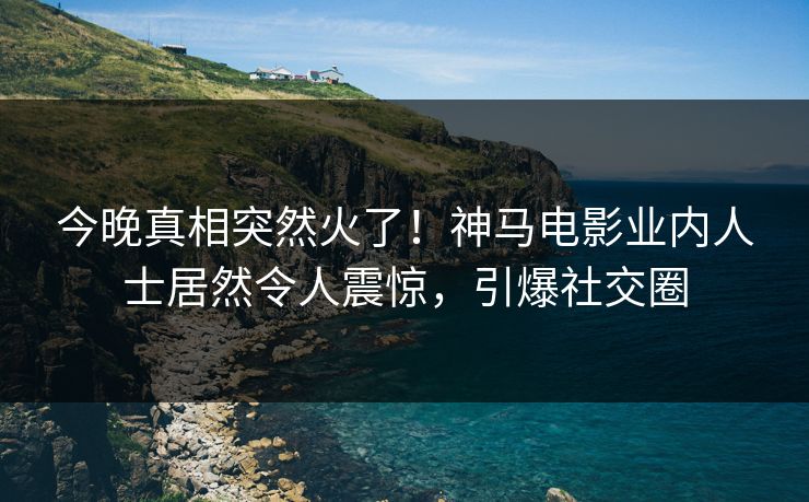 今晚真相突然火了！神马电影业内人士居然令人震惊，引爆社交圈