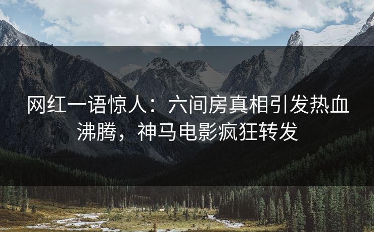 网红一语惊人：六间房真相引发热血沸腾，神马电影疯狂转发