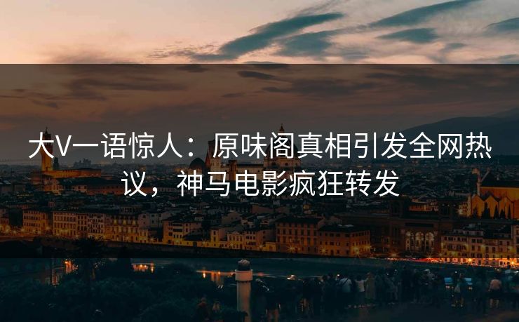 大V一语惊人：原味阁真相引发全网热议，神马电影疯狂转发