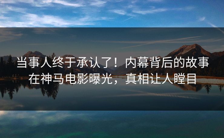 当事人终于承认了！内幕背后的故事在神马电影曝光，真相让人瞠目