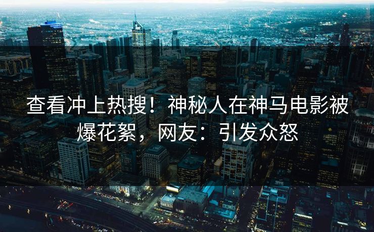 查看冲上热搜！神秘人在神马电影被爆花絮，网友：引发众怒