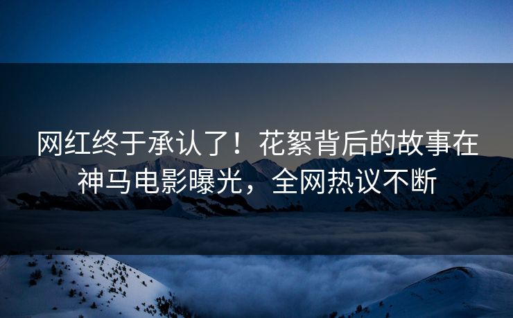 网红终于承认了！花絮背后的故事在神马电影曝光，全网热议不断