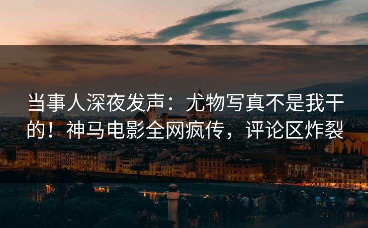 当事人深夜发声：尤物写真不是我干的！神马电影全网疯传，评论区炸裂