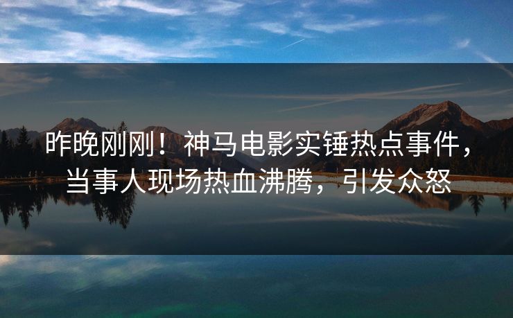 昨晚刚刚！神马电影实锤热点事件，当事人现场热血沸腾，引发众怒