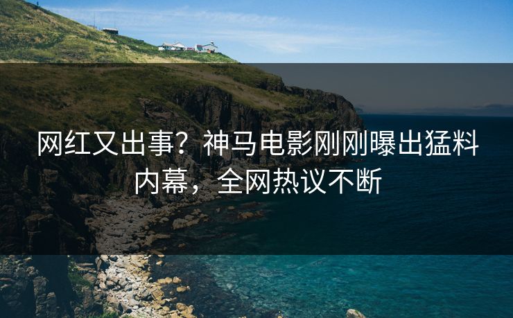 网红又出事？神马电影刚刚曝出猛料内幕，全网热议不断