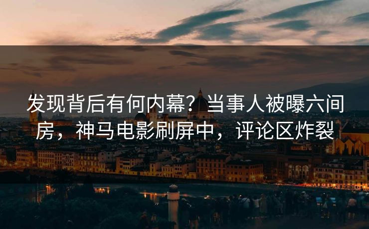 发现背后有何内幕？当事人被曝六间房，神马电影刷屏中，评论区炸裂