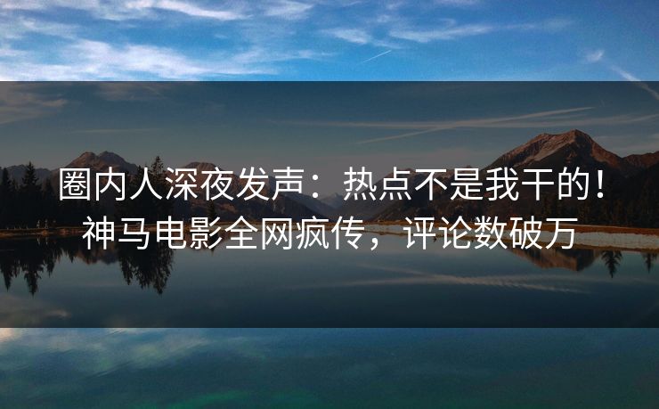 圈内人深夜发声：热点不是我干的！神马电影全网疯传，评论数破万