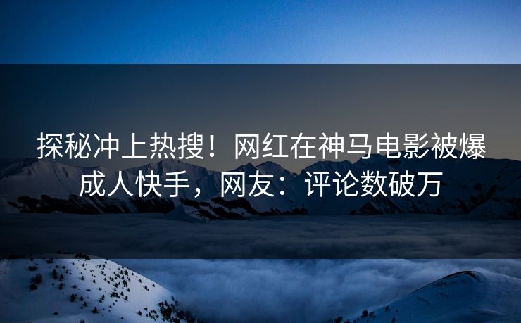 探秘冲上热搜！网红在神马电影被爆成人快手，网友：评论数破万