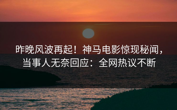 昨晚风波再起！神马电影惊现秘闻，当事人无奈回应：全网热议不断