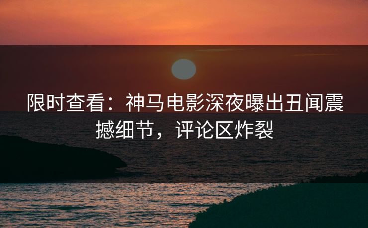 限时查看：神马电影深夜曝出丑闻震撼细节，评论区炸裂