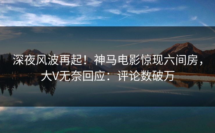 深夜风波再起！神马电影惊现六间房，大V无奈回应：评论数破万