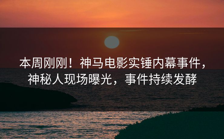 本周刚刚！神马电影实锤内幕事件，神秘人现场曝光，事件持续发酵