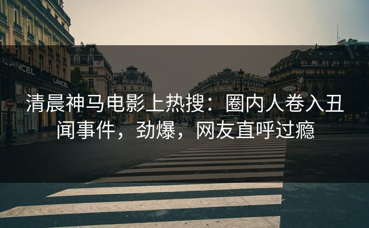 清晨神马电影上热搜：圈内人卷入丑闻事件，劲爆，网友直呼过瘾