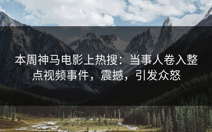 本周神马电影上热搜：当事人卷入整点视频事件，震撼，引发众怒